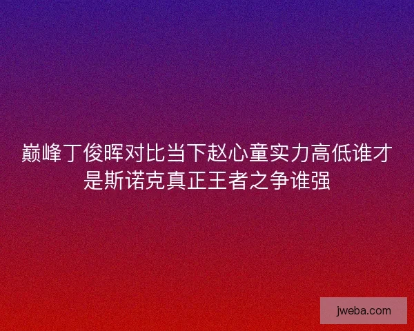 巅峰丁俊晖对比当下赵心童实力高低谁才是斯诺克真正王者之争谁强