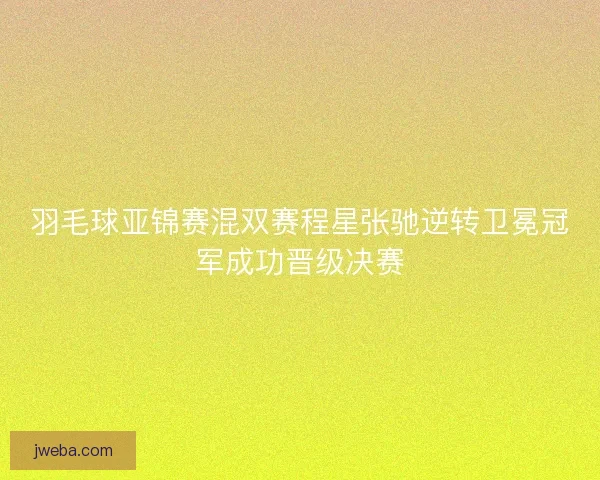 羽毛球亚锦赛混双赛程星张驰逆转卫冕冠军成功晋级决赛