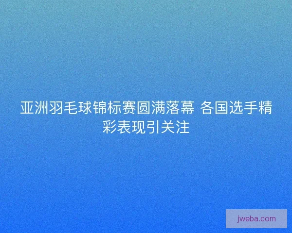 亚洲羽毛球锦标赛圆满落幕 各国选手精彩表现引关注