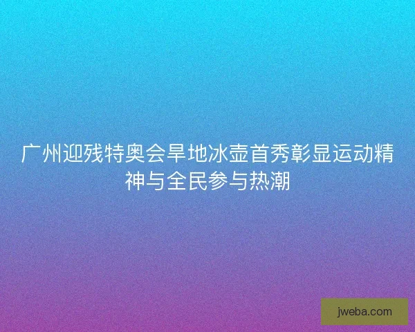 广州迎残特奥会旱地冰壶首秀彰显运动精神与全民参与热潮