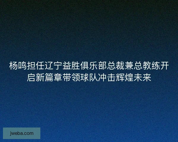 杨鸣担任辽宁益胜俱乐部总裁兼总教练开启新篇章带领球队冲击辉煌未来