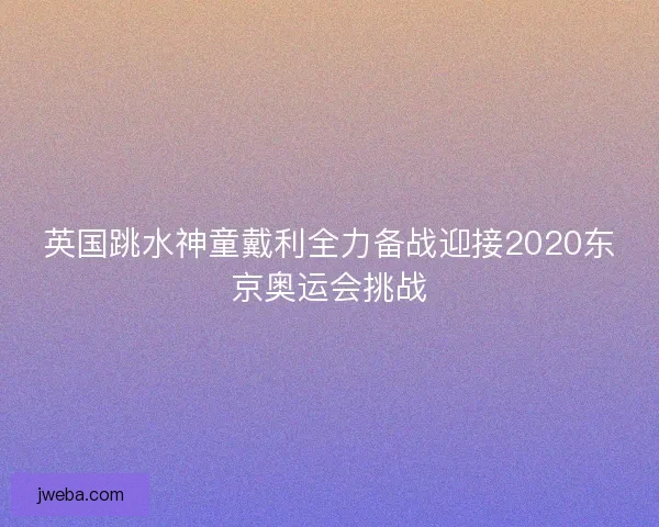 英国跳水神童戴利全力备战迎接2020东京奥运会挑战