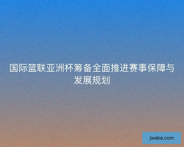 国际篮联亚洲杯筹备全面推进赛事保障与发展规划