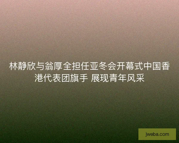 林静欣与翁厚全担任亚冬会开幕式中国香港代表团旗手 展现青年风采