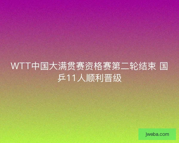 WTT中国大满贯赛资格赛第二轮结束 国乒11人顺利晋级