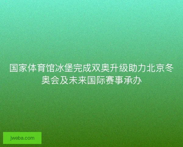 国家体育馆冰堡完成双奥升级助力北京冬奥会及未来国际赛事承办