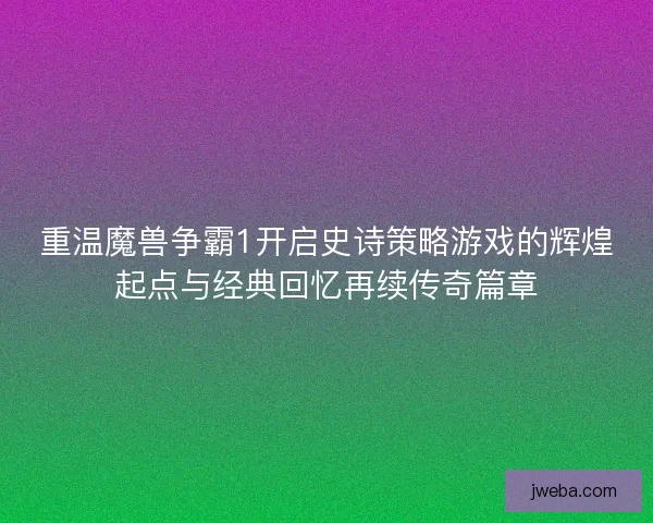 重温魔兽争霸1开启史诗策略游戏的辉煌起点与经典回忆再续传奇篇章