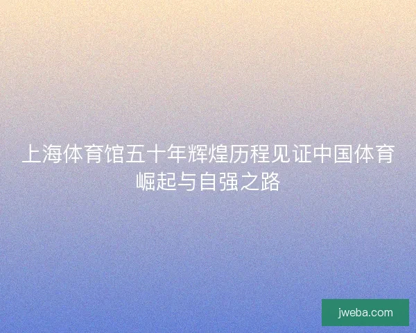 上海体育馆五十年辉煌历程见证中国体育崛起与自强之路
