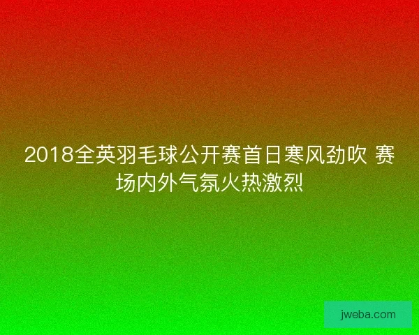 2018全英羽毛球公开赛首日寒风劲吹 赛场内外气氛火热激烈
